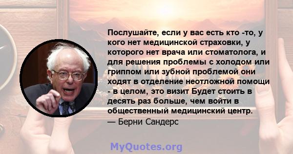 Послушайте, если у вас есть кто -то, у кого нет медицинской страховки, у которого нет врача или стоматолога, и для решения проблемы с холодом или гриппом или зубной проблемой они ходят в отделение неотложной помощи - в