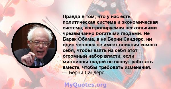 Правда в том, что у нас есть политическая система и экономическая система, контролируемая несколькими чрезвычайно богатыми людьми. Не Барак Обама, а не Берни Сандерс, ни один человек не имеет влияния самого себя, чтобы