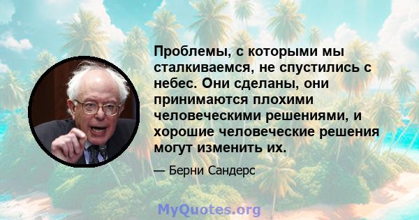 Проблемы, с которыми мы сталкиваемся, не спустились с небес. Они сделаны, они принимаются плохими человеческими решениями, и хорошие человеческие решения могут изменить их.