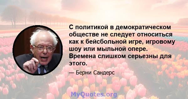 С политикой в ​​демократическом обществе не следует относиться как к бейсбольной игре, игровому шоу или мыльной опере. Времена слишком серьезны для этого.