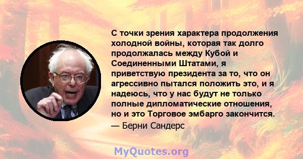 С точки зрения характера продолжения холодной войны, которая так долго продолжалась между Кубой и Соединенными Штатами, я приветствую президента за то, что он агрессивно пытался положить это, и я надеюсь, что у нас