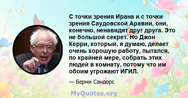 С точки зрения Ирана и с точки зрения Саудовской Аравии, они, конечно, ненавидят друг друга. Это не большой секрет. Но Джон Керри, который, я думаю, делает очень хорошую работу, пытался, по крайней мере, собрать этих