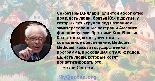 Секретарь [Хиллари] Клинтон абсолютно прав, есть люди, братья Кох и другие, у которых есть группа под названием заинтересованные ветераны Америки, финансируемая братьями Кох. Братья Кох, кстати, хотят уничтожить