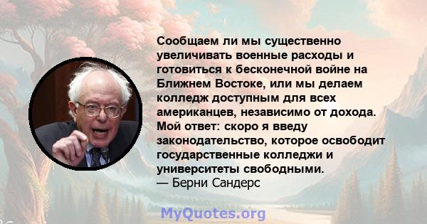 Сообщаем ли мы существенно увеличивать военные расходы и готовиться к бесконечной войне на Ближнем Востоке, или мы делаем колледж доступным для всех американцев, независимо от дохода. Мой ответ: скоро я введу