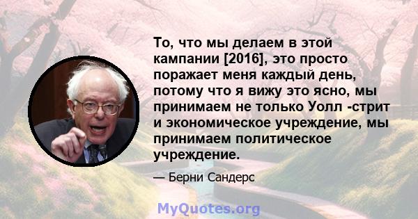 То, что мы делаем в этой кампании [2016], это просто поражает меня каждый день, потому что я вижу это ясно, мы принимаем не только Уолл -стрит и экономическое учреждение, мы принимаем политическое учреждение.