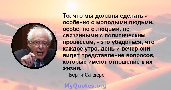 То, что мы должны сделать - особенно с молодыми людьми, особенно с людьми, не связанными с политическим процессом, - это убедиться, что каждое утро, день и вечер они видят представление вопросов, которые имеют отношение 