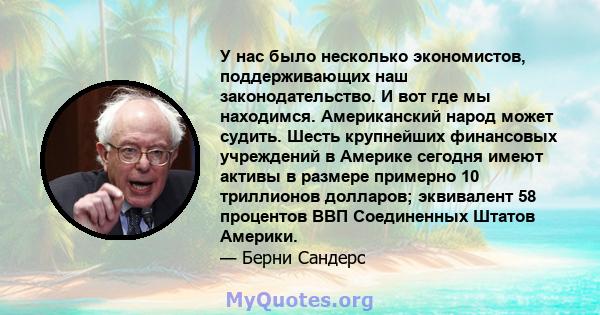 У нас было несколько экономистов, поддерживающих наш законодательство. И вот где мы находимся. Американский народ может судить. Шесть крупнейших финансовых учреждений в Америке сегодня имеют активы в размере примерно 10 