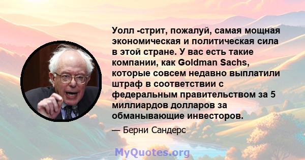 Уолл -стрит, пожалуй, самая мощная экономическая и политическая сила в этой стране. У вас есть такие компании, как Goldman Sachs, которые совсем недавно выплатили штраф в соответствии с федеральным правительством за 5