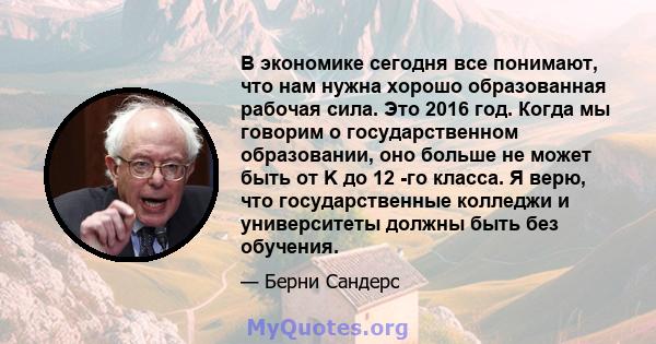 В экономике сегодня все понимают, что нам нужна хорошо образованная рабочая сила. Это 2016 год. Когда мы говорим о государственном образовании, оно больше не может быть от K до 12 -го класса. Я верю, что государственные 