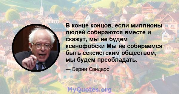 В конце концов, если миллионы людей собираются вместе и скажут, мы не будем ксенофобски Мы не собираемся быть сексистским обществом, мы будем преобладать.