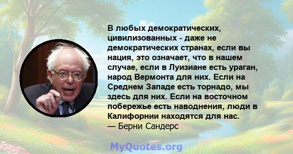 В любых демократических, цивилизованных - даже не демократических странах, если вы нация, это означает, что в нашем случае, если в Луизиане есть ураган, народ Вермонта для них. Если на Среднем Западе есть торнадо, мы