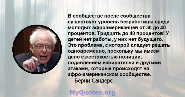 В сообществе после сообщества существует уровень безработицы среди молодых афроамериканцев от 30 до 40 процентов. Тридцать до 40 процентов! У детей нет работы, у них нет будущего. Это проблема, с которой следует решать