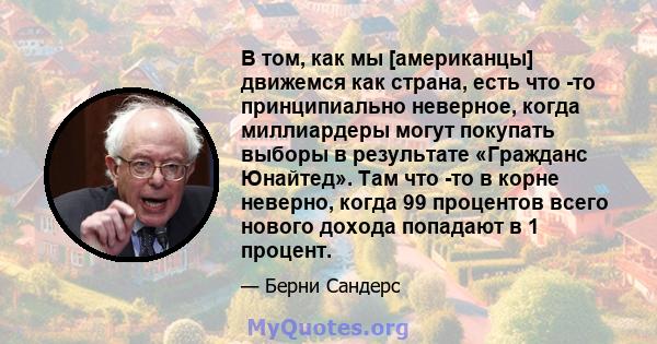 В том, как мы [американцы] движемся как страна, есть что -то принципиально неверное, когда миллиардеры могут покупать выборы в результате «Гражданс Юнайтед». Там что -то в корне неверно, когда 99 процентов всего нового