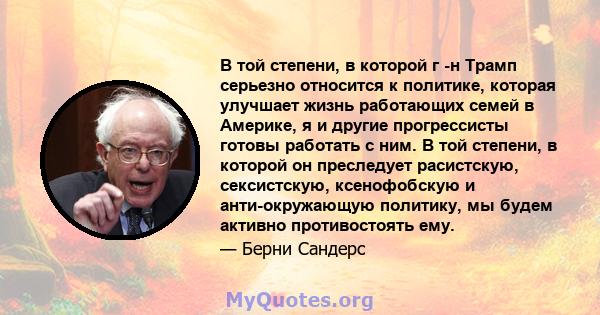 В той степени, в которой г -н Трамп серьезно относится к политике, которая улучшает жизнь работающих семей в Америке, я и другие прогрессисты готовы работать с ним. В той степени, в которой он преследует расистскую,