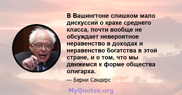 В Вашингтоне слишком мало дискуссий о крахе среднего класса, почти вообще не обсуждает невероятное неравенство в доходах и неравенство богатства в этой стране, и о том, что мы движемся к форме общества олигарха.