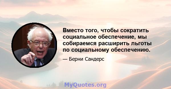 Вместо того, чтобы сократить социальное обеспечение, мы собираемся расширить льготы по социальному обеспечению.