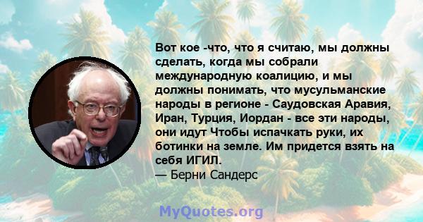 Вот кое -что, что я считаю, мы должны сделать, когда мы собрали международную коалицию, и мы должны понимать, что мусульманские народы в регионе - Саудовская Аравия, Иран, Турция, Иордан - все эти народы, они идут Чтобы 