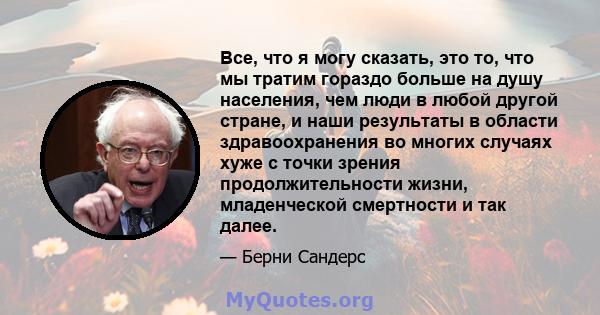 Все, что я могу сказать, это то, что мы тратим гораздо больше на душу населения, чем люди в любой другой стране, и наши результаты в области здравоохранения во многих случаях хуже с точки зрения продолжительности жизни, 