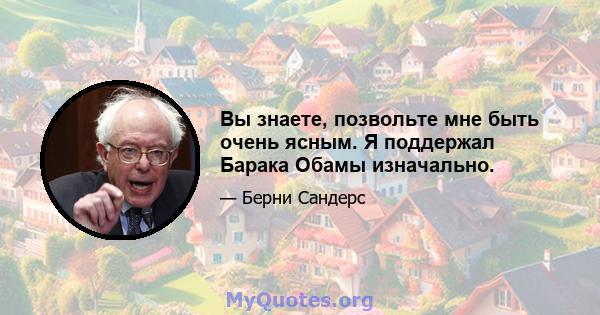 Вы знаете, позвольте мне быть очень ясным. Я поддержал Барака Обамы изначально.