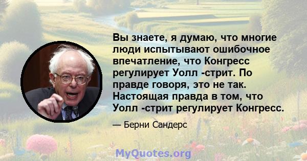 Вы знаете, я думаю, что многие люди испытывают ошибочное впечатление, что Конгресс регулирует Уолл -стрит. По правде говоря, это не так. Настоящая правда в том, что Уолл -стрит регулирует Конгресс.