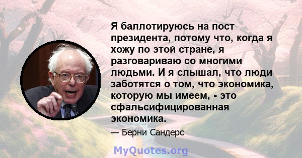 Я баллотируюсь на пост президента, потому что, когда я хожу по этой стране, я разговариваю со многими людьми. И я слышал, что люди заботятся о том, что экономика, которую мы имеем, - это сфальсифицированная экономика.