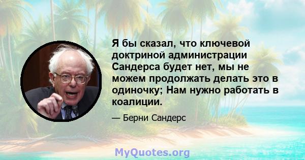 Я бы сказал, что ключевой доктриной администрации Сандерса будет нет, мы не можем продолжать делать это в одиночку; Нам нужно работать в коалиции.