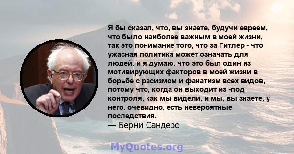 Я бы сказал, что, вы знаете, будучи евреем, что было наиболее важным в моей жизни, так это понимание того, что за Гитлер - что ужасная политика может означать для людей, и я думаю, что это был один из мотивирующих