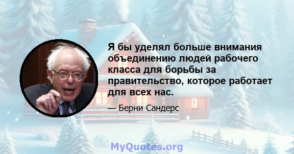 Я бы уделял больше внимания объединению людей рабочего класса для борьбы за правительство, которое работает для всех нас.