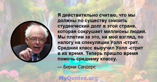 Я действительно считаю, что мы должны по существу снизить студенческий долг в этой стране, которая сокрушает миллионы людей. Мы платим за это, на мой взгляд, по налогу на спекуляции Уолл -стрит. Средний класс выручил