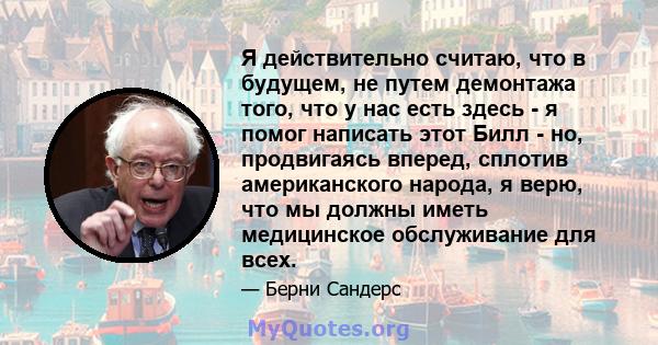 Я действительно считаю, что в будущем, не путем демонтажа того, что у нас есть здесь - я помог написать этот Билл - но, продвигаясь вперед, сплотив американского народа, я верю, что мы должны иметь медицинское