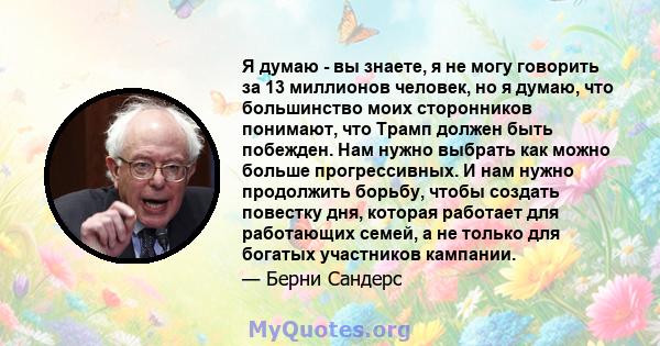 Я думаю - вы знаете, я не могу говорить за 13 миллионов человек, но я думаю, что большинство моих сторонников понимают, что Трамп должен быть побежден. Нам нужно выбрать как можно больше прогрессивных. И нам нужно