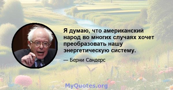 Я думаю, что американский народ во многих случаях хочет преобразовать нашу энергетическую систему.