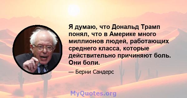 Я думаю, что Дональд Трамп понял, что в Америке много миллионов людей, работающих среднего класса, которые действительно причиняют боль. Они боли.