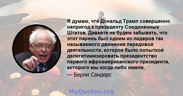 Я думаю, что Дональд Трамп совершенно непригод к президенту Соединенных Штатов. Давайте не будем забывать, что этот парень был одним из лидеров так называемого движения передовой деятельности, которое было попыткой