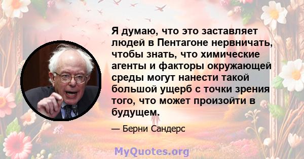 Я думаю, что это заставляет людей в Пентагоне нервничать, чтобы знать, что химические агенты и факторы окружающей среды могут нанести такой большой ущерб с точки зрения того, что может произойти в будущем.