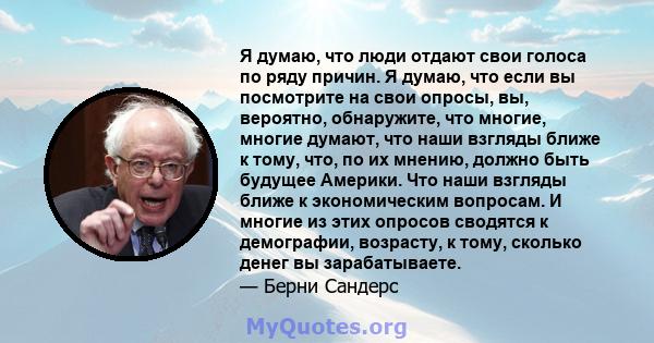 Я думаю, что люди отдают свои голоса по ряду причин. Я думаю, что если вы посмотрите на свои опросы, вы, вероятно, обнаружите, что многие, многие думают, что наши взгляды ближе к тому, что, по их мнению, должно быть