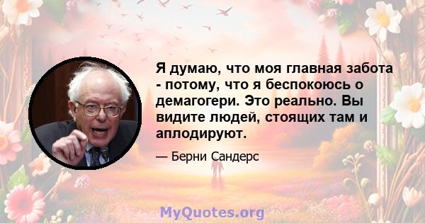 Я думаю, что моя главная забота - потому, что я беспокоюсь о демагогери. Это реально. Вы видите людей, стоящих там и аплодируют.