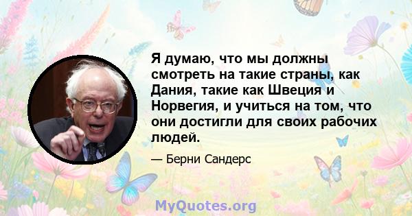 Я думаю, что мы должны смотреть на такие страны, как Дания, такие как Швеция и Норвегия, и учиться на том, что они достигли для своих рабочих людей.