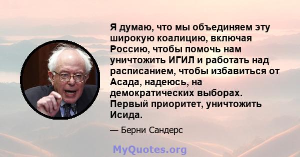 Я думаю, что мы объединяем эту широкую коалицию, включая Россию, чтобы помочь нам уничтожить ИГИЛ и работать над расписанием, чтобы избавиться от Асада, надеюсь, на демократических выборах. Первый приоритет, уничтожить