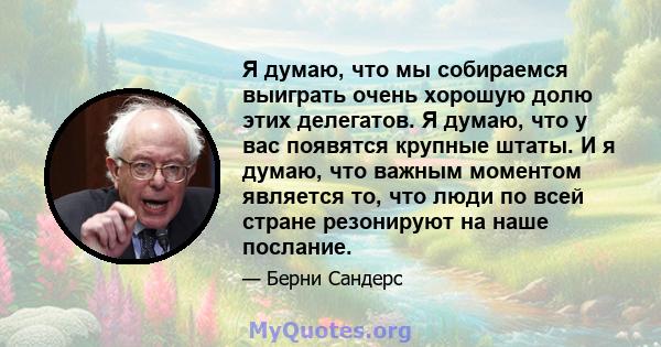 Я думаю, что мы собираемся выиграть очень хорошую долю этих делегатов. Я думаю, что у вас появятся крупные штаты. И я думаю, что важным моментом является то, что люди по всей стране резонируют на наше послание.