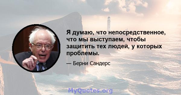 Я думаю, что непосредственное, что мы выступаем, чтобы защитить тех людей, у которых проблемы.