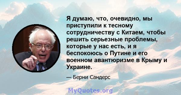 Я думаю, что, очевидно, мы приступили к тесному сотрудничеству с Китаем, чтобы решить серьезные проблемы, которые у нас есть, и я беспокоюсь о Путине и его военном авантюризме в Крыму и Украине.