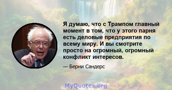 Я думаю, что с Трампом главный момент в том, что у этого парня есть деловые предприятия по всему миру. И вы смотрите просто на огромный, огромный конфликт интересов.