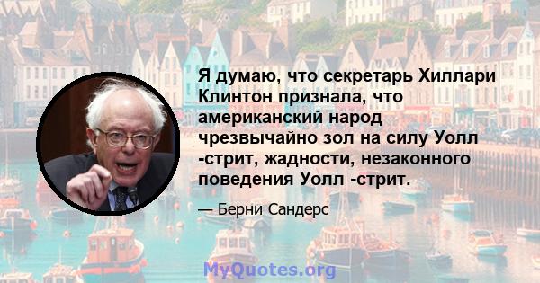 Я думаю, что секретарь Хиллари Клинтон признала, что американский народ чрезвычайно зол на силу Уолл -стрит, жадности, незаконного поведения Уолл -стрит.