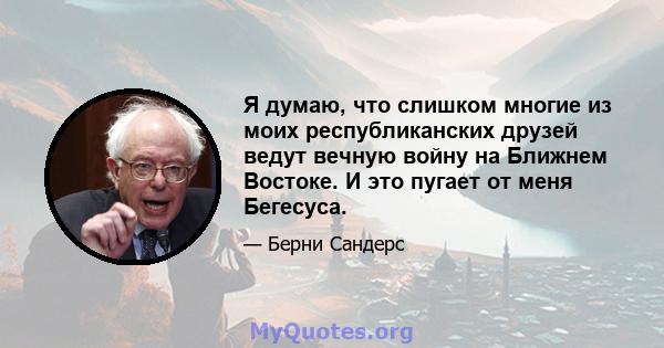 Я думаю, что слишком многие из моих республиканских друзей ведут вечную войну на Ближнем Востоке. И это пугает от меня Бегесуса.