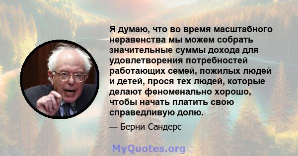 Я думаю, что во время масштабного неравенства мы можем собрать значительные суммы дохода для удовлетворения потребностей работающих семей, пожилых людей и детей, прося тех людей, которые делают феноменально хорошо,