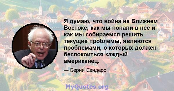 Я думаю, что война на Ближнем Востоке, как мы попали в нее и как мы собираемся решить текущие проблемы, являются проблемами, о которых должен беспокоиться каждый американец.