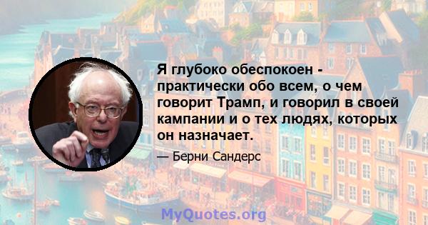 Я глубоко обеспокоен - практически обо всем, о чем говорит Трамп, и говорил в своей кампании и о тех людях, которых он назначает.