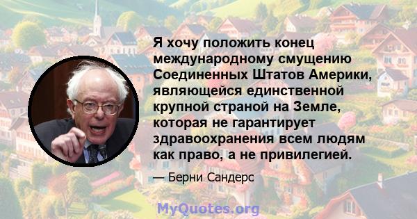 Я хочу положить конец международному смущению Соединенных Штатов Америки, являющейся единственной крупной страной на Земле, которая не гарантирует здравоохранения всем людям как право, а не привилегией.