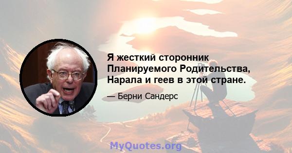 Я жесткий сторонник Планируемого Родительства, Нарала и геев в этой стране.